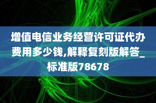 增值电信业务经营许可证代办费用多少钱,解释复刻版解答_标准版78678