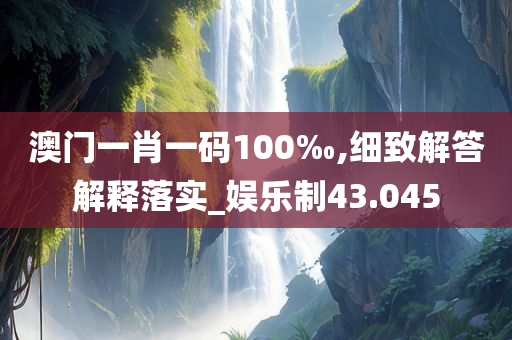 澳门一肖一码100‰,细致解答解释落实_娱乐制43.045