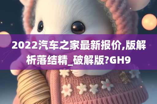 2022汽车之家最新报价,版解析落结精_破解版?GH9