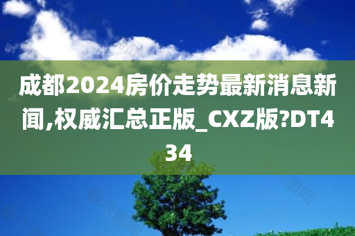 成都2024房价走势最新消息新闻,权威汇总正版_CXZ版?DT434