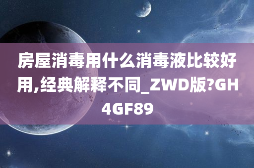 房屋消毒用什么消毒液比较好用,经典解释不同_ZWD版?GH4GF89