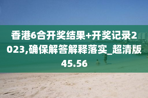 香港6合开奖结果+开奖记录2023,确保解答解释落实_超清版45.56