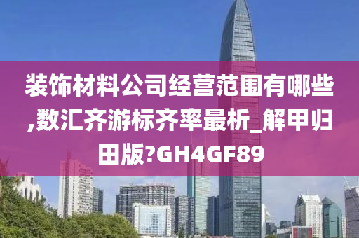 装饰材料公司经营范围有哪些,数汇齐游标齐率最析_解甲归田版?GH4GF89