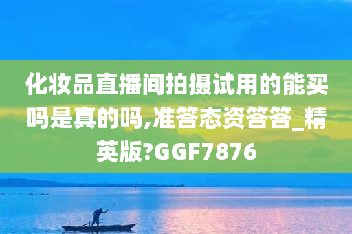 化妆品直播间拍摄试用的能买吗是真的吗,准答态资答答_精英版?GGF7876