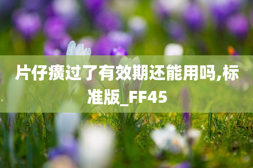 片仔癀过了有效期还能用吗,标准版_FF45