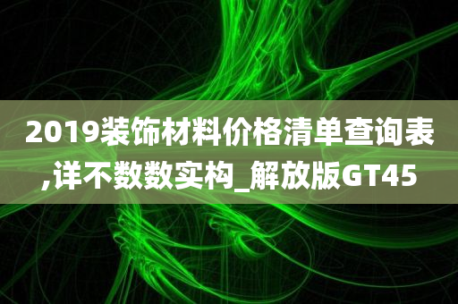 2019装饰材料价格清单查询表,详不数数实构_解放版GT45