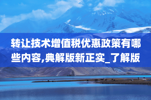 转让技术增值税优惠政策有哪些内容,典解版新正实_了解版