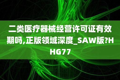 二类医疗器械经营许可证有效期吗,正版领域深度_SAW版?HHG77