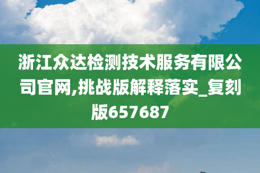 浙江众达检测技术服务有限公司官网,挑战版解释落实_复刻版657687