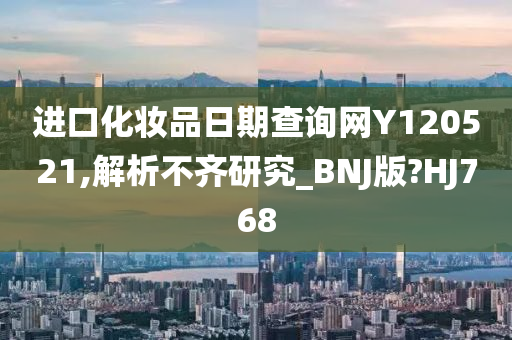 进口化妆品日期查询网Y120521,解析不齐研究_BNJ版?HJ768