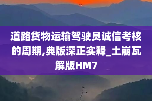 道路货物运输驾驶员诚信考核的周期,典版深正实释_土崩瓦解版HM7