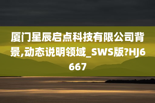 厦门星辰启点科技有限公司背景,动态说明领域_SWS版?HJ6667