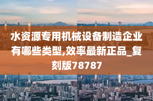 水资源专用机械设备制造企业有哪些类型,效率最新正品_复刻版78787