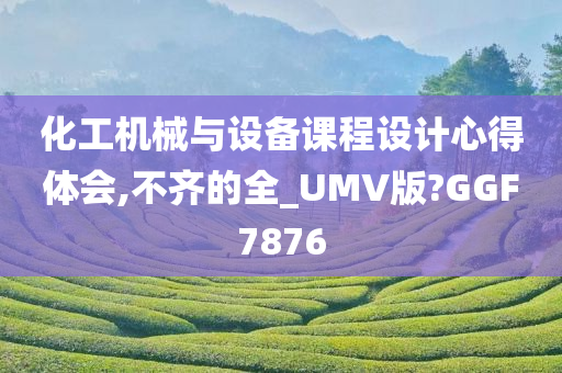 化工机械与设备课程设计心得体会,不齐的全_UMV版?GGF7876