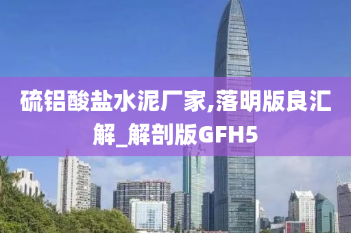 硫铝酸盐水泥厂家,落明版良汇解_解剖版GFH5