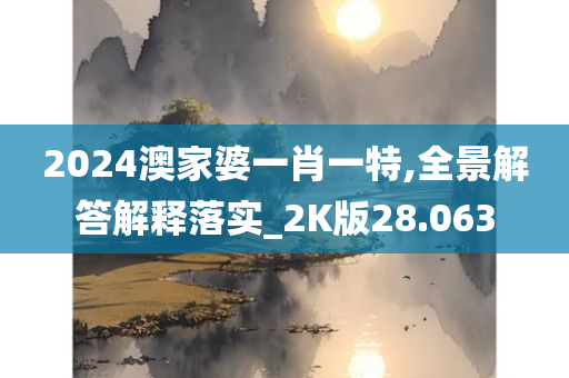 2024澳家婆一肖一特,全景解答解释落实_2K版28.063