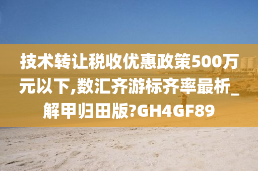 技术转让税收优惠政策500万元以下,数汇齐游标齐率最析_解甲归田版?GH4GF89