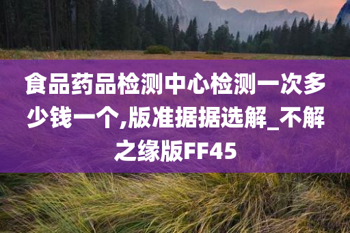 食品药品检测中心检测一次多少钱一个,版准据据选解_不解之缘版FF45