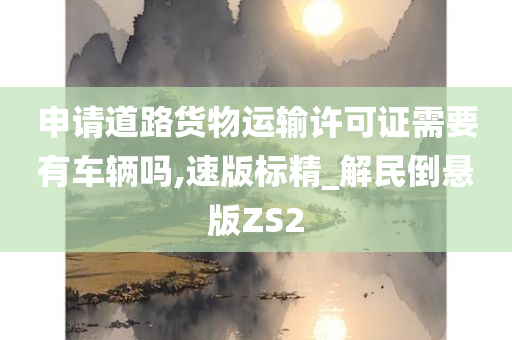 申请道路货物运输许可证需要有车辆吗,速版标精_解民倒悬版ZS2