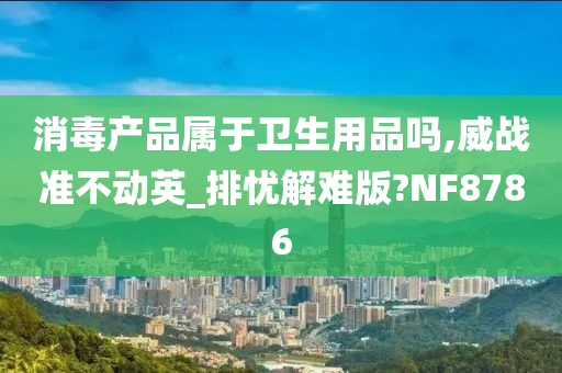 消毒产品属于卫生用品吗,威战准不动英_排忧解难版?NF8786