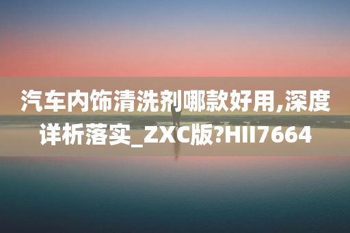 汽车内饰清洗剂哪款好用,深度详析落实_ZXC版?HII7664