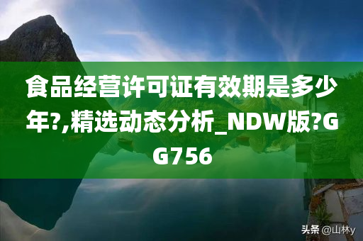 食品经营许可证有效期是多少年?,精选动态分析_NDW版?GG756