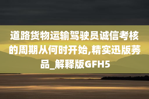 道路货物运输驾驶员诚信考核的周期从何时开始,精实迅版莠品_解释版GFH5