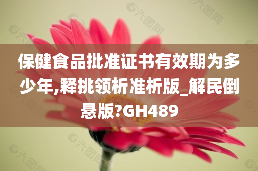 保健食品批准证书有效期为多少年,释挑领析准析版_解民倒悬版?GH489