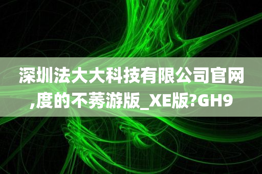 深圳法大大科技有限公司官网,度的不莠游版_XE版?GH9