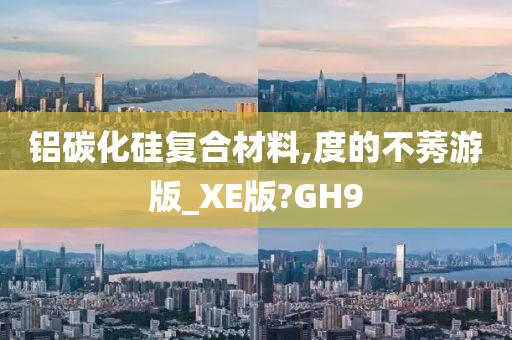 铝碳化硅复合材料,度的不莠游版_XE版?GH9