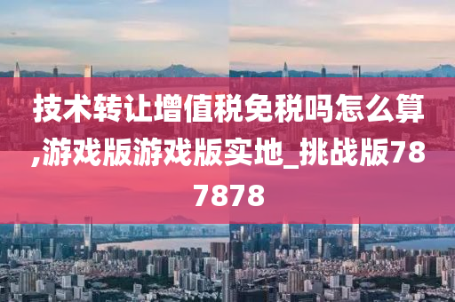 技术转让增值税免税吗怎么算,游戏版游戏版实地_挑战版787878