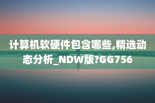 计算机软硬件包含哪些,精选动态分析_NDW版?GG756