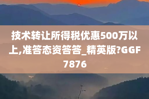 技术转让所得税优惠500万以上,准答态资答答_精英版?GGF7876