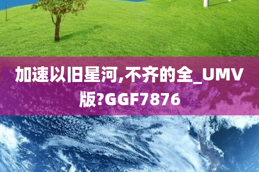 加速以旧星河,不齐的全_UMV版?GGF7876