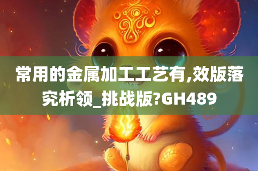 常用的金属加工工艺有,效版落究析领_挑战版?GH489