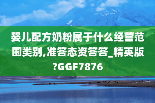 婴儿配方奶粉属于什么经营范围类别,准答态资答答_精英版?GGF7876