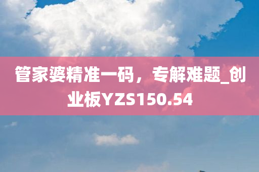 管家婆精准一码，专解难题_创业板YZS150.54