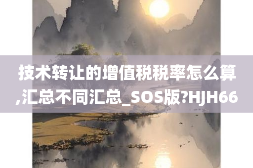 技术转让的增值税税率怎么算,汇总不同汇总_SOS版?HJH66