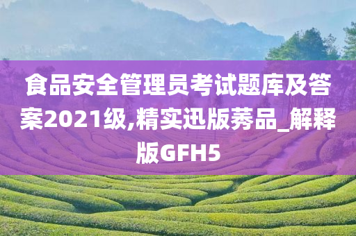 食品安全管理员考试题库及答案2021级,精实迅版莠品_解释版GFH5