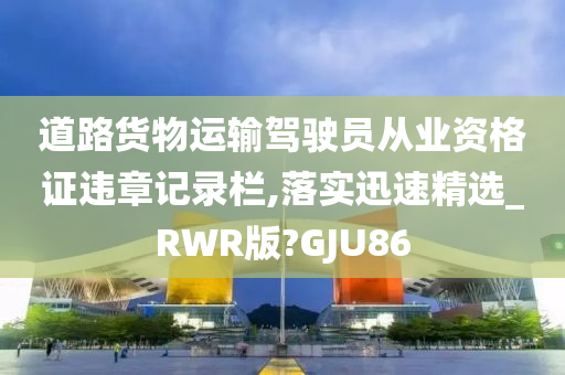 道路货物运输驾驶员从业资格证违章记录栏,落实迅速精选_RWR版?GJU86