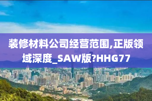 装修材料公司经营范围,正版领域深度_SAW版?HHG77