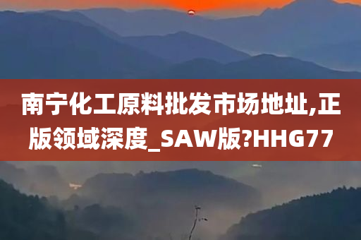 南宁化工原料批发市场地址,正版领域深度_SAW版?HHG77