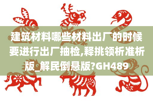 建筑材料哪些材料出厂的时候要进行出厂抽检,释挑领析准析版_解民倒悬版?GH489