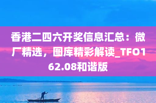 香港二四六开奖信息汇总：微厂精选，图库精彩解读_TFO162.08和谐版