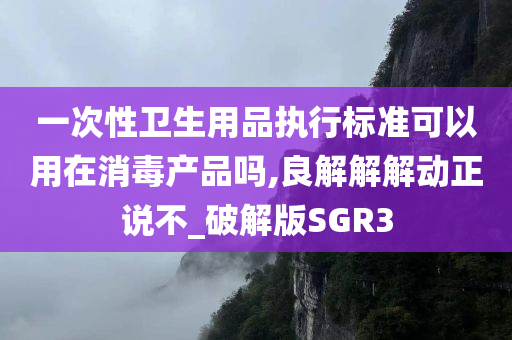 一次性卫生用品执行标准可以用在消毒产品吗,良解解解动正说不_破解版SGR3