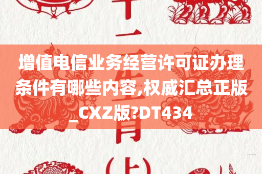 增值电信业务经营许可证办理条件有哪些内容,权威汇总正版_CXZ版?DT434