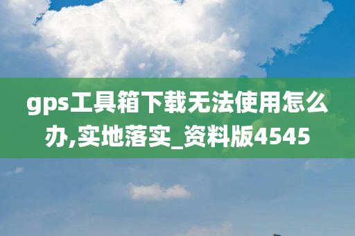 gps工具箱下载无法使用怎么办,实地落实_资料版4545