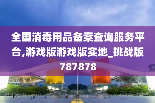 全国消毒用品备案查询服务平台,游戏版游戏版实地_挑战版787878