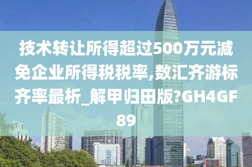 技术转让所得超过500万元减免企业所得税税率,数汇齐游标齐率最析_解甲归田版?GH4GF89