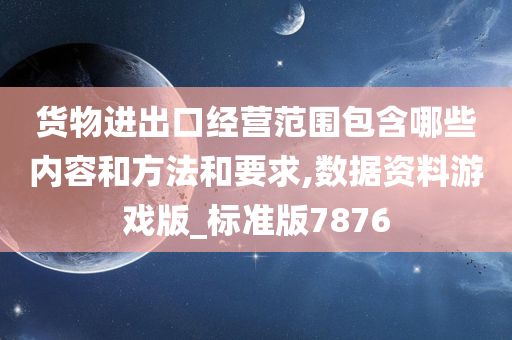 货物进出口经营范围包含哪些内容和方法和要求,数据资料游戏版_标准版7876